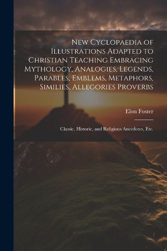 Cover image for New Cyclopaedia of Illustrations Adapted to Christian Teaching Embracing Mythology, Analogies, Legends, Parables, Emblems, Metaphors, Similies, Allegories Proverbs; Classic, Historic, and Religious Anecdotes, etc.