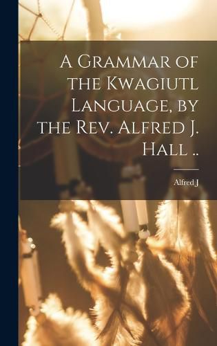 A Grammar of the Kwagiutl Language, by the Rev. Alfred J. Hall ..