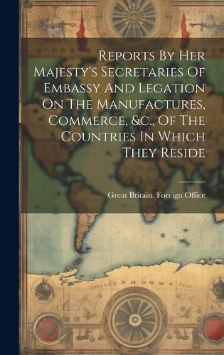 Cover image for Reports By Her Majesty's Secretaries Of Embassy And Legation On The Manufactures, Commerce, &c., Of The Countries In Which They Reside