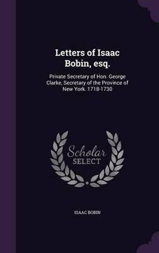 Cover image for Letters of Isaac Bobin, Esq.: Private Secretary of Hon. George Clarke, Secretary of the Province of New York. 1718-1730