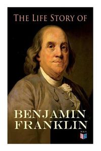 Cover image for The Life Story of Benjamin Franklin: Autobiography - Ancestry & Early Life, Beginning Business in Philadelphia, First Public Service & Duties, Franklin's Defense of the Frontier & Scientific Experiments