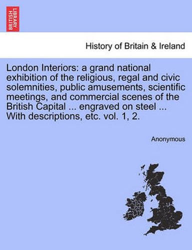 Cover image for London Interiors: A Grand National Exhibition of the Religious, Regal and Civic Solemnities, Public Amusements, Scientific Meetings, and Commercial Scenes of the British Capital ... Engraved on Steel ... with Descriptions, Etc. Vol. 1, 2.