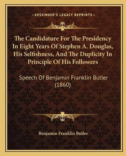 Cover image for The Candidature for the Presidency in Eight Years of Stephen A. Douglas, His Selfishness, and the Duplicity in Principle of His Followers: Speech of Benjamin Franklin Butler (1860)