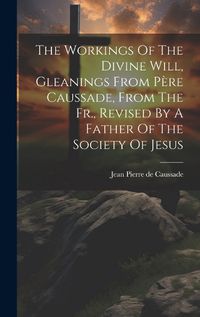 Cover image for The Workings Of The Divine Will, Gleanings From Pere Caussade, From The Fr., Revised By A Father Of The Society Of Jesus