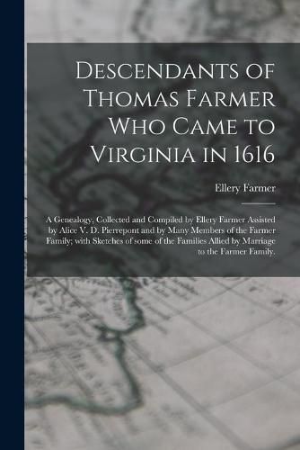 Descendants of Thomas Farmer Who Came to Virginia in 1616; a Genealogy, Collected and Compiled by Ellery Farmer Assisted by Alice V. D. Pierrepont and by Many Members of the Farmer Family; With Sketches of Some of the Families Allied by Marriage to The...