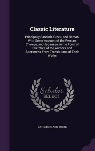Cover image for Classic Literature: Principally Sanskrit, Greek, and Roman, with Some Account of the Persian, Chinese, and Japanese, in the Form of Sketches of the Authors and Specimens from Translations of Their Works
