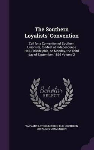 The Southern Loyalists' Convention: Call for a Convention of Southern Unionists, to Meet at Independence Hall, Philadelphia, on Monday, the Third Day of September, 1866 Volume 2