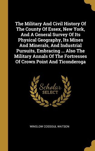 Cover image for The Military And Civil History Of The County Of Essex, New York, And A General Survey Of Its Physical Geography, Its Mines And Minerals, And Industrial Pursuits, Embracing ... Also The Military Annals Of The Fortresses Of Crown Point And Ticonderoga