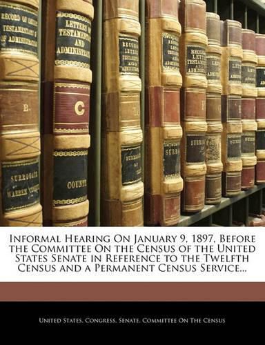 Cover image for Informal Hearing on January 9, 1897, Before the Committee on the Census of the United States Senate in Reference to the Twelfth Census and a Permanent Census Service...