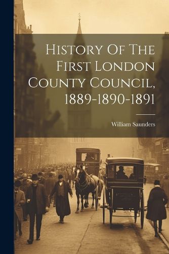 Cover image for History Of The First London County Council, 1889-1890-1891