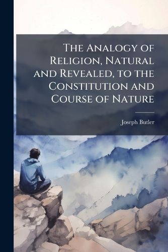 Cover image for The Analogy of Religion, Natural and Revealed, to the Constitution and Course of Nature: To Which Are Added, Two Brief Dissertations: On Personal Identity, and on the Nature of Virtue; And Fifteen Sermons