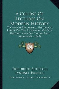 Cover image for A Course of Lectures on Modern History: To Which Are Added, Historical Essays on the Beginning of Our History, and on Caesar and Alexander (1849)