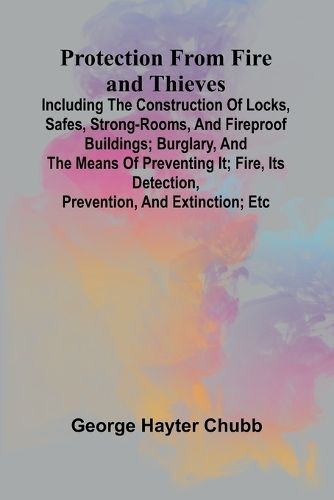 Protection from Fire and Thieves; Including the construction of locks, safes, strong-rooms, and fireproof buildings; burglary, and the means of preventing it; fire, its detection, prevention, and extinction; etc