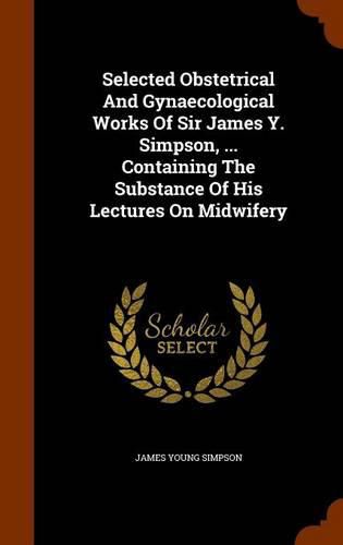 Selected Obstetrical and Gynaecological Works of Sir James Y. Simpson, ... Containing the Substance of His Lectures on Midwifery