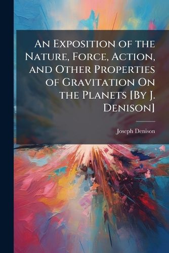 Cover image for An Exposition of the Nature, Force, Action, and Other Properties of Gravitation on the Planets [By J. Denison].