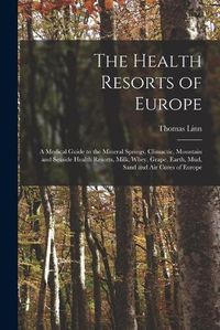 Cover image for The Health Resorts of Europe [electronic Resource]: a Medical Guide to the Mineral Springs, Climactic, Mountain and Seaside Health Resorts, Milk, Whey, Grape, Earth, Mud, Sand and Air Cures of Europe