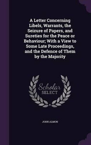 A Letter Concerning Libels, Warrants, the Seizure of Papers, and Sureties for the Peace or Behaviour; With a View to Some Late Proceedings, and the Defence of Them by the Majority