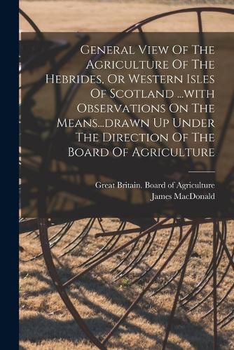 Cover image for General View Of The Agriculture Of The Hebrides, Or Western Isles Of Scotland ...with Observations On The Means...drawn Up Under The Direction Of The Board Of Agriculture