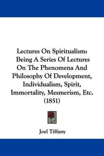 Cover image for Lectures On Spiritualism: Being A Series Of Lectures On The Phenomena And Philosophy Of Development, Individualism, Spirit, Immortality, Mesmerism, Etc. (1851)