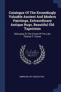 Cover image for Catalogue of the Exceedingly Valuable Ancient and Modern Paintings, Extraordinary Antique Rugs, Beautiful Old Tapestries: Belonging to the Estate of the Late Charles T. Yerkes