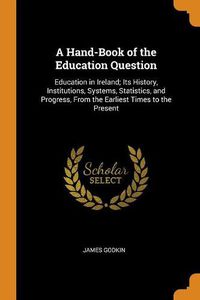 Cover image for A Hand-Book of the Education Question: Education in Ireland; Its History, Institutions, Systems, Statistics, and Progress, from the Earliest Times to the Present