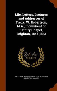 Cover image for Life, Letters, Lectures and Addresses of Fredk. W. Robertson, M.A., Incumbent of Trinity Chapel, Brighton, 1847-1853