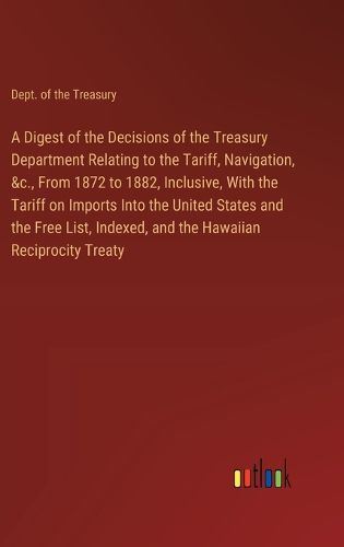 A Digest of the Decisions of the Treasury Department Relating to the Tariff, Navigation, &c., From 1872 to 1882, Inclusive, With the Tariff on Imports Into the United States and the Free List, Indexed, and the Hawaiian Reciprocity Treaty