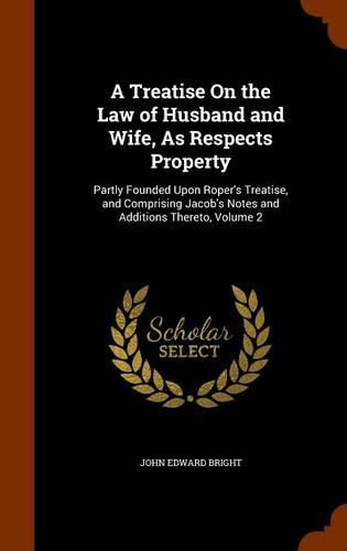 A Treatise on the Law of Husband and Wife, as Respects Property: Partly Founded Upon Roper's Treatise, and Comprising Jacob's Notes and Additions Thereto, Volume 2