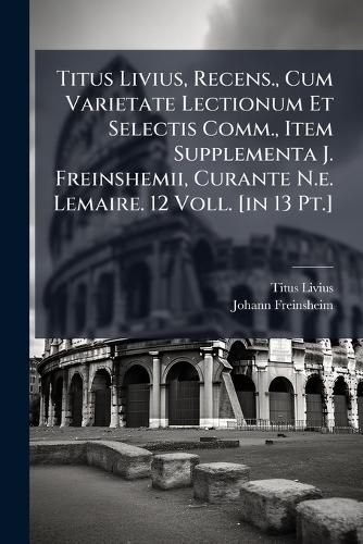 Cover image for Titus Livius, Recens., Cum Varietate Lectionum Et Selectis Comm., Item Supplementa J. Freinshemii, Curante N.e. Lemaire. 12 Voll. [in 13 Pt.]