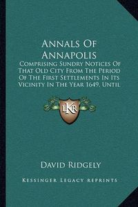 Cover image for Annals of Annapolis: Comprising Sundry Notices of That Old City from the Period of the First Settlements in Its Vicinity in the Year 1649, Until the War of 1812 (1841)