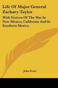 Cover image for Life of Major General Zachary Taylor: With Notices of the War in New Mexico, California and in Southern Mexico