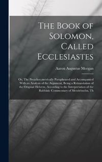 Cover image for The Book of Solomon, Called Ecclesiastes; or, The Preacher, metrically Paraphrased and Accompanied With an Analysis of the Argument, Being a Retranslation of the Original Hebrew, According to the Interpretation of the Rabbinic Commentary of Mendelssohn, Th