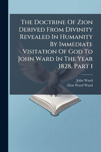 Cover image for The Doctrine Of Zion Derived From Divinity Revealed In Humanity By Immediate Visitation Of God To John Ward In The Year 1828, Part 1