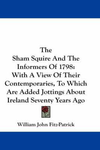 The Sham Squire and the Informers of 1798: With a View of Their Contemporaries, to Which Are Added Jottings about Ireland Seventy Years Ago