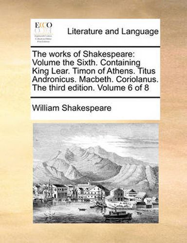 Cover image for The Works of Shakespeare: Volume the Sixth. Containing King Lear. Timon of Athens. Titus Andronicus. Macbeth. Coriolanus. the Third Edition. Volume 6 of 8