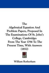 Cover image for The Algebraical Equation and Problem Papers, Proposed in the Examinations of St. John's College, Cambridge: From the Year 1794 to the Present Time, with Answers (1852)