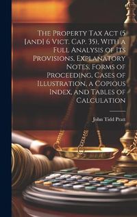 Cover image for The Property Tax Act (5 [and] 6 Vict. Cap. 35), With a Full Analysis of its Provisions, Explanatory Notes, Forms of Proceeding, Cases of Illustration, a Copious Index, and Tables of Calculation