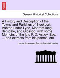 Cover image for A History and Description of the Towns and Parishes of Stockport, Ashton-under-Lyne, Mottram-long-den-dale, and Glossop, with some Memoirs of the late F. D. Astley, Esq. ... and extracts from his poems, etc.