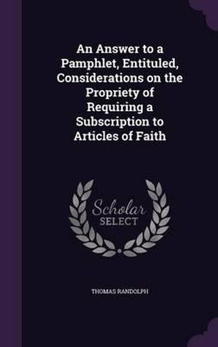 An Answer to a Pamphlet, Entituled, Considerations on the Propriety of Requiring a Subscription to Articles of Faith