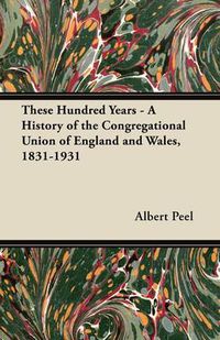 Cover image for These Hundred Years - A History of the Congregational Union of England and Wales, 1831-1931