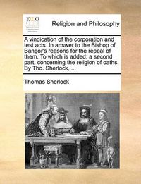 Cover image for A Vindication of the Corporation and Test Acts. in Answer to the Bishop of Bangor's Reasons for the Repeal of Them. to Which Is Added: A Second Part, Concerning the Religion of Oaths. by Tho. Sherlock, ...