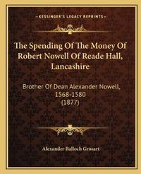 Cover image for The Spending of the Money of Robert Nowell of Reade Hall, Lancashire: Brother of Dean Alexander Nowell, 1568-1580 (1877)