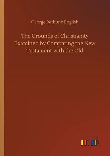 The Grounds of Christianity Examined by Comparing the New Testament with the Old