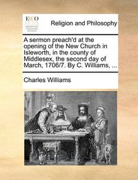 Cover image for A Sermon Preach'd at the Opening of the New Church in Isleworth, in the County of Middlesex, the Second Day of March, 1706/7. by C. Williams, ...