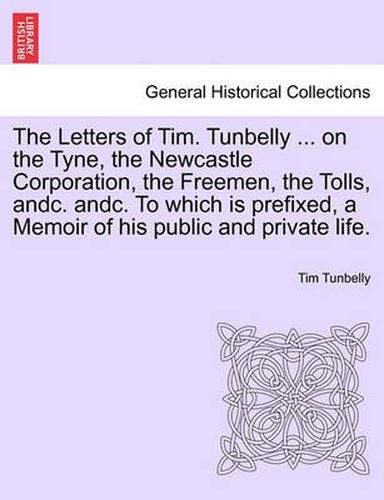 Cover image for The Letters of Tim. Tunbelly ... on the Tyne, the Newcastle Corporation, the Freemen, the Tolls, Andc. Andc. to Which Is Prefixed, a Memoir of His Public and Private Life.