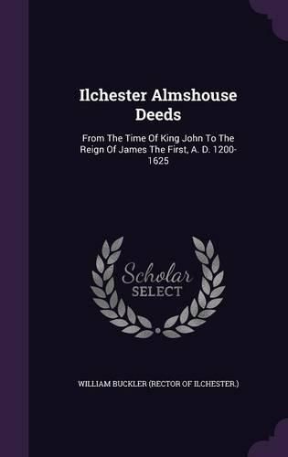 Cover image for Ilchester Almshouse Deeds: From the Time of King John to the Reign of James the First, A. D. 1200-1625