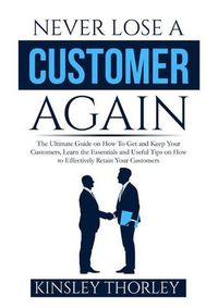 Cover image for Never Lose a Customer Again: The Ultimate Guide on How To Get and Keep Your Customers, Learn the Essentials and Useful Tips on How to Effectively Retain Your Customers