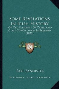 Cover image for Some Revelations in Irish History: Or Old Elements of Creed and Class Conciliation in Ireland (1870)