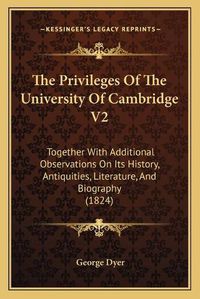 Cover image for The Privileges of the University of Cambridge V2: Together with Additional Observations on Its History, Antiquities, Literature, and Biography (1824)