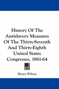 Cover image for History of the Antislavery Measures of the Thirty-Seventh and Thirty-Eighth United States Congresses, 1861-64